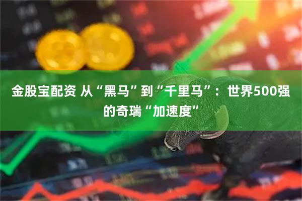 金股宝配资 从“黑马”到“千里马”:世界500强的奇瑞“加速度”