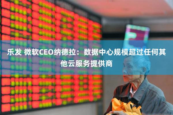 乐发 微软CEO纳德拉：数据中心规模超过任何其他云服务提供商