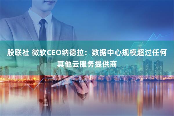 股联社 微软CEO纳德拉：数据中心规模超过任何其他云服务提供商