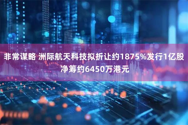 非常谋略 洲际航天科技拟折让约1875%发行1亿股 净筹约6450万港元