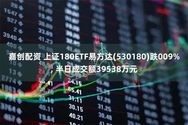 嘉创配资 上证180ETF易方达(530180)跌009%, 半日成交额39538万元