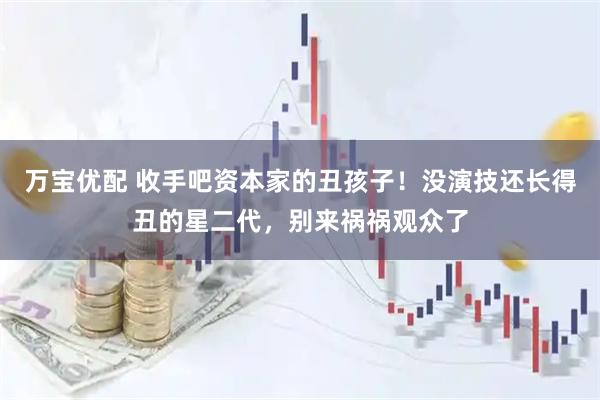 万宝优配 收手吧资本家的丑孩子!没演技还长得丑的星二代,别来祸祸观众了