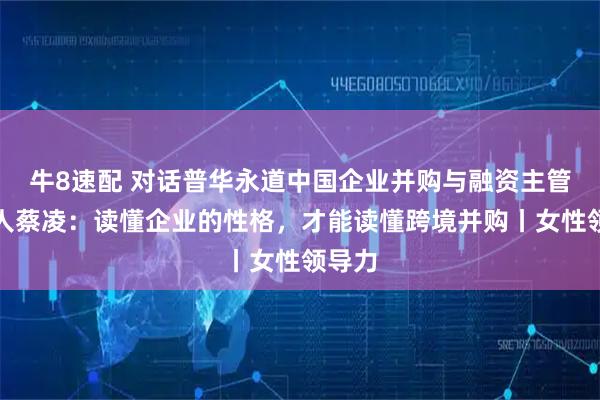 牛8速配 对话普华永道中国企业并购与融资主管合伙人蔡凌：读懂企业的性格，才能读懂跨境并购丨女性领导力