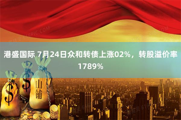 港盛国际 7月24日众和转债上涨02%，转股溢价率1789%