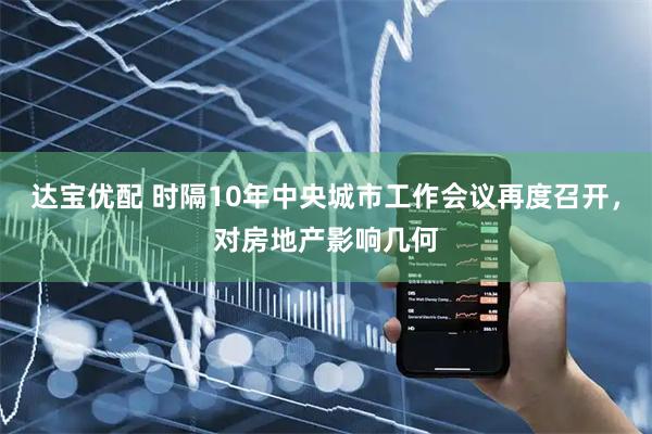 达宝优配 时隔10年中央城市工作会议再度召开，对房地产影响几何