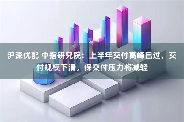 沪深优配 中指研究院：上半年交付高峰已过，交付规模下滑，保交付压力将减轻
