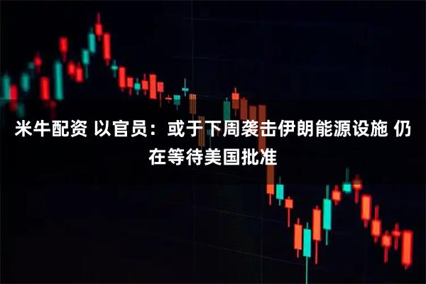 米牛配资 以官员：或于下周袭击伊朗能源设施 仍在等待美国批准