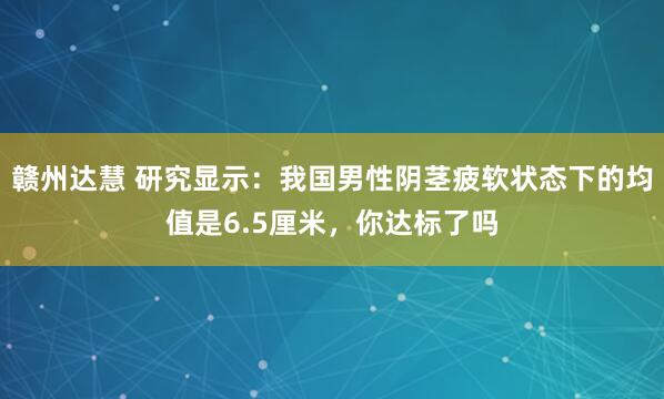 赣州达慧 研究显示:我国男性阴茎疲软状态下的均值是6.5厘米,你达标了吗