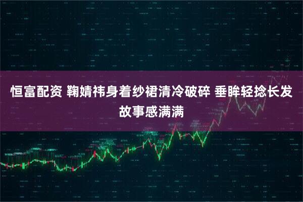 恒富配资 鞠婧祎身着纱裙清冷破碎 垂眸轻捻长发故事感满满