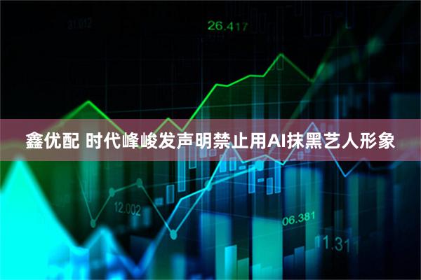 鑫优配 时代峰峻发声明禁止用AI抹黑艺人形象