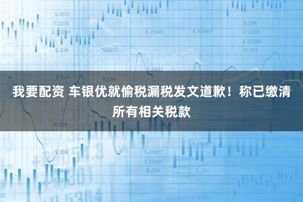我要配资 车银优就偷税漏税发文道歉！称已缴清所有相关税款