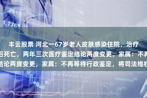 丰云股票 河北一67岁老人皮肤感染住院，治疗期间致急性心衰，出院后死亡，两年三次医疗鉴定结论两度变更，家属：不再等待行政鉴定，将司法维权