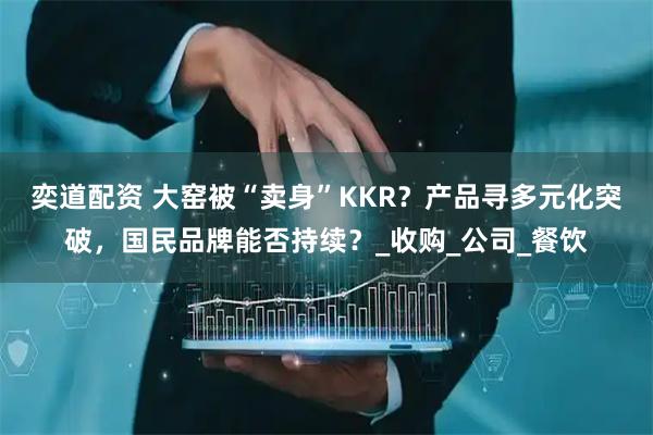 奕道配资 大窑被“卖身”KKR?产品寻多元化突破,国民品牌能否持续?_收购_公司_餐饮